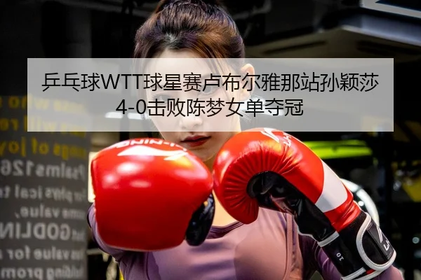 乒乓球WTT球星赛卢布尔雅那站孙颖莎4-0击败陈梦女单夺冠