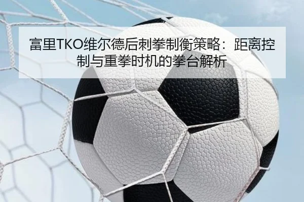 富里TKO维尔德后刺拳制衡策略：距离控制与重拳时机的拳台解析